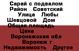 Сарай с подвалом › Район ­ Советский › Улица ­ Любы Шевцовой › Дом ­ 38 › Общая площадь ­ 12 › Цена ­ 99 000 - Воронежская обл., Воронеж г. Недвижимость » Другое   